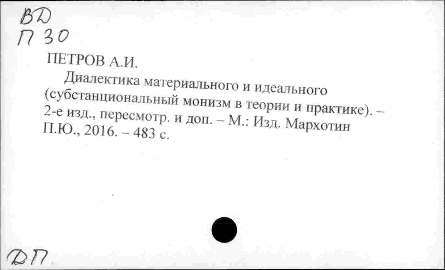 ﻿ПЕТРОВ А.И.
Диалектика материального и идеального (субстанциональный монизм в теории и практике). -2-е изд., пересмотр, и доп. - М.: Изд. Мархотин П.Ю., 2016.-483 с.